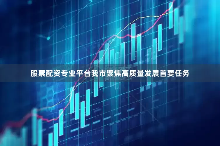 股票配资专业平台我市聚焦高质量发展首要任务