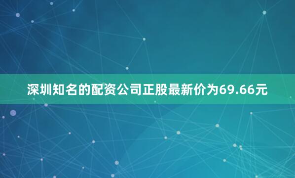 深圳知名的配资公司正股最新价为69.66元