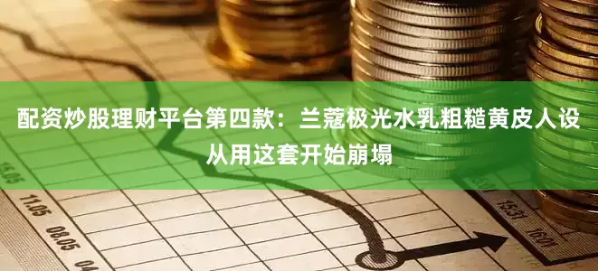 配资炒股理财平台第四款：兰蔻极光水乳粗糙黄皮人设从用这套开始崩塌