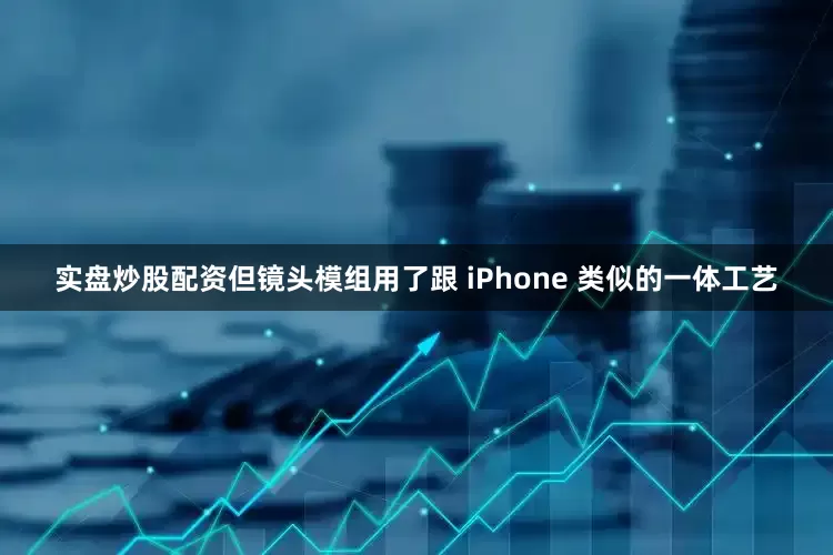 实盘炒股配资但镜头模组用了跟 iPhone 类似的一体工艺